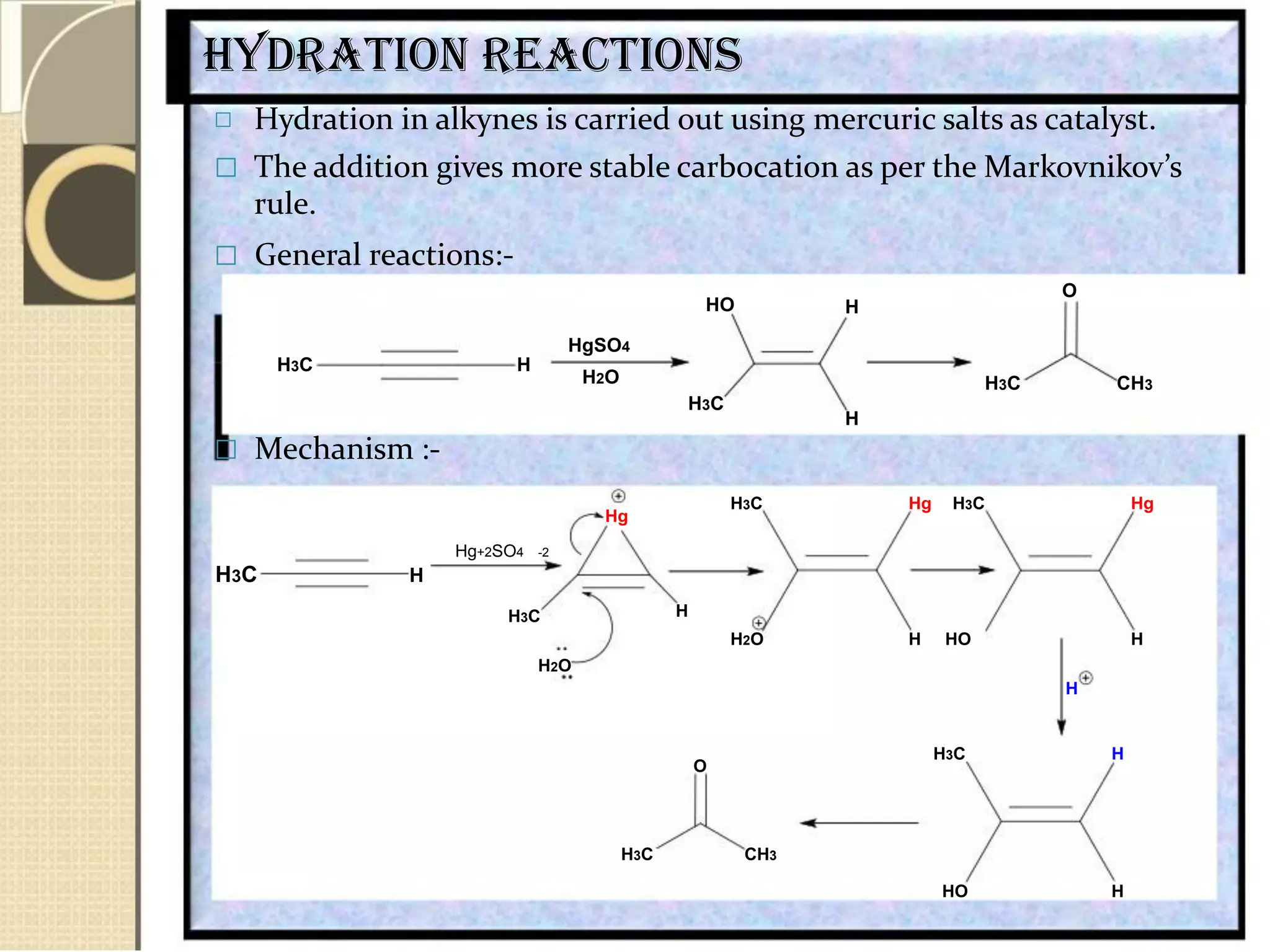 Hydration reactions
 Hydration in alkynes is carried out using mercuric salts as catalyst.
 The addition gives more stable carbocation as per the Markovnikov’s
rule.
 General reactions:-
H3C H
 Mechanism :-
Hg+2SO4 -2
H3C H
H3C
HO
HgSO4
H2O
H3C
H3C
Hg
H
H2O
O
H
H3C CH3
H
Hg H3C Hg
H HO H
H2O
H
O
H3C CH3
H3C H
HO H
 