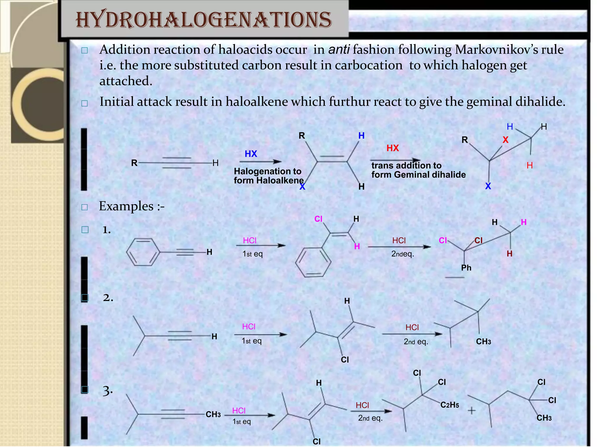 hydrohalogenations


Addition reaction of haloacids occur in anti fashion following Markovnikov’s rule
i.e. the more substituted carbon result in carbocation to which halogen get
attached.
Initial attack result in haloalkene which furthur react to give the geminal dihalide.
H H
R H
R H
 Examples :-
 1.
H
 2.
H
 3.
CH3
HX
Halogenation to
form Haloalkene
X H
Cl H
HCl
H
1st eq
H
HCl
1st eq
Cl
H
HCl
HCl
R X
HX
trans addition to H
form Geminal dihalide
X
H H
HCl Cl Cl
2ndeq. H
Ph
HCl
2nd eq. CH3
Cl
Cl Cl
Cl
C2H5
1st eq 2nd eq. CH3
Cl
 