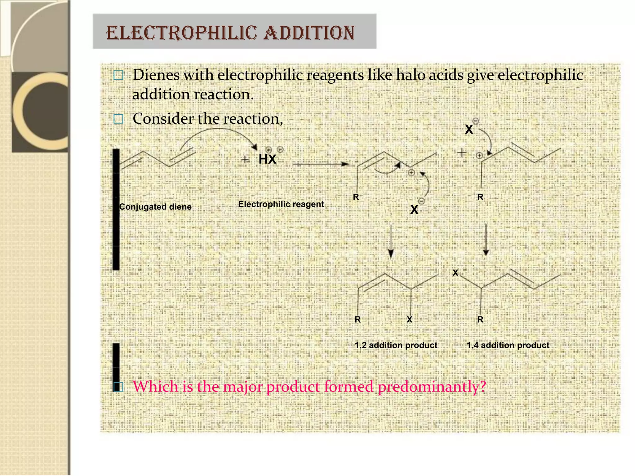 Electrophilic addition
 Dienes with electrophilic reagents like halo acids give electrophilic
addition reaction.
 Consider the reaction,
X
HX
R
Conjugated diene Electrophilic reagent
R R
X
X
R X R
1,2 addition product 1,4 addition product
 Which is the major product formed predominantly?
 