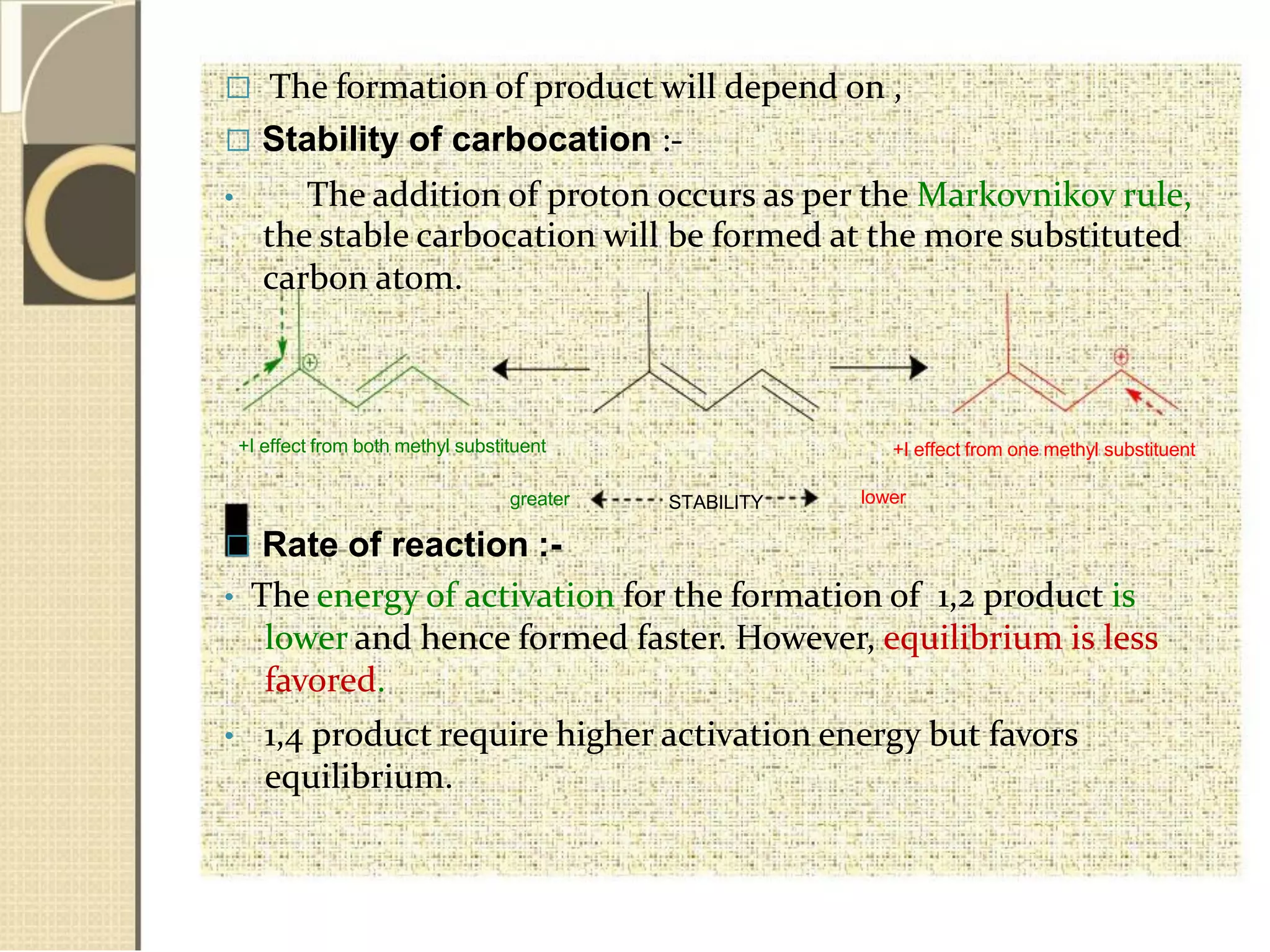  The formation of product will depend on ,
 Stability of carbocation :-
• The addition of proton occurs as per the Markovnikov rule,
the stable carbocation will be formed at the more substituted
carbon atom.
+I effect from both methyl substituent +I effect from one methyl substituent
greater STABILITY lower
 Rate of reaction :-
• The energy of activation for the formation of 1,2 product is
lower and hence formed faster. However, equilibrium is less
favored.
• 1,4 product require higher activation energy but favors
equilibrium.
 