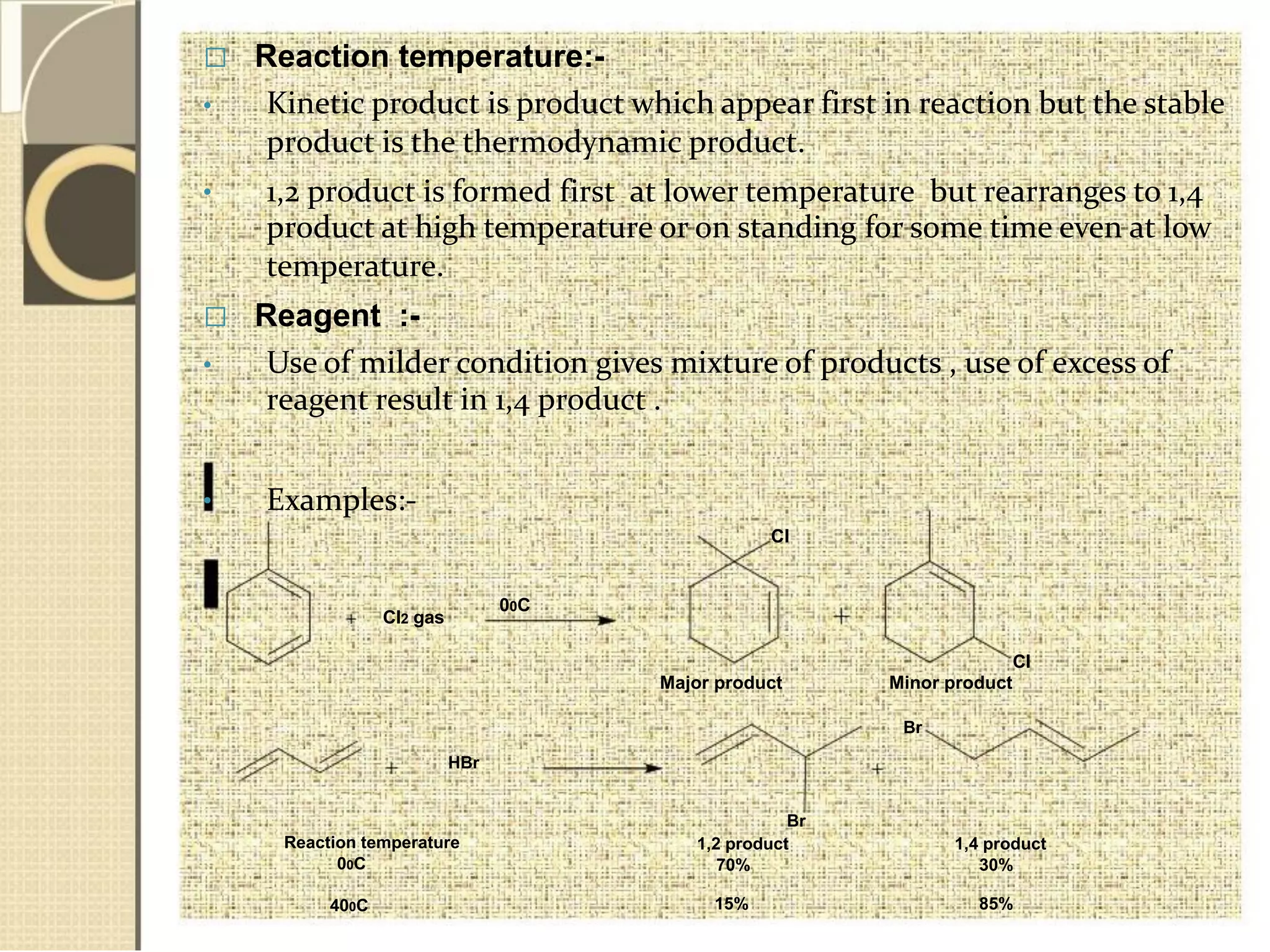  Reaction temperature:-
• Kinetic product is product which appear first in reaction but the stable
product is the thermodynamic product.
• 1,2 product is formed first at lower temperature but rearranges to 1,4
product at high temperature or on standing for some time even at low
temperature.
 Reagent :-
•
•
Use of milder condition gives mixture of products , use of excess of
reagent result in 1,4 product .
Examples:-
Cl
00C
Cl2 gas
Cl
HBr
Reaction temperature
00C
400C
Major product Minor product
Br
Br
1,2 product 1,4 product
70% 30%
15% 85%
 