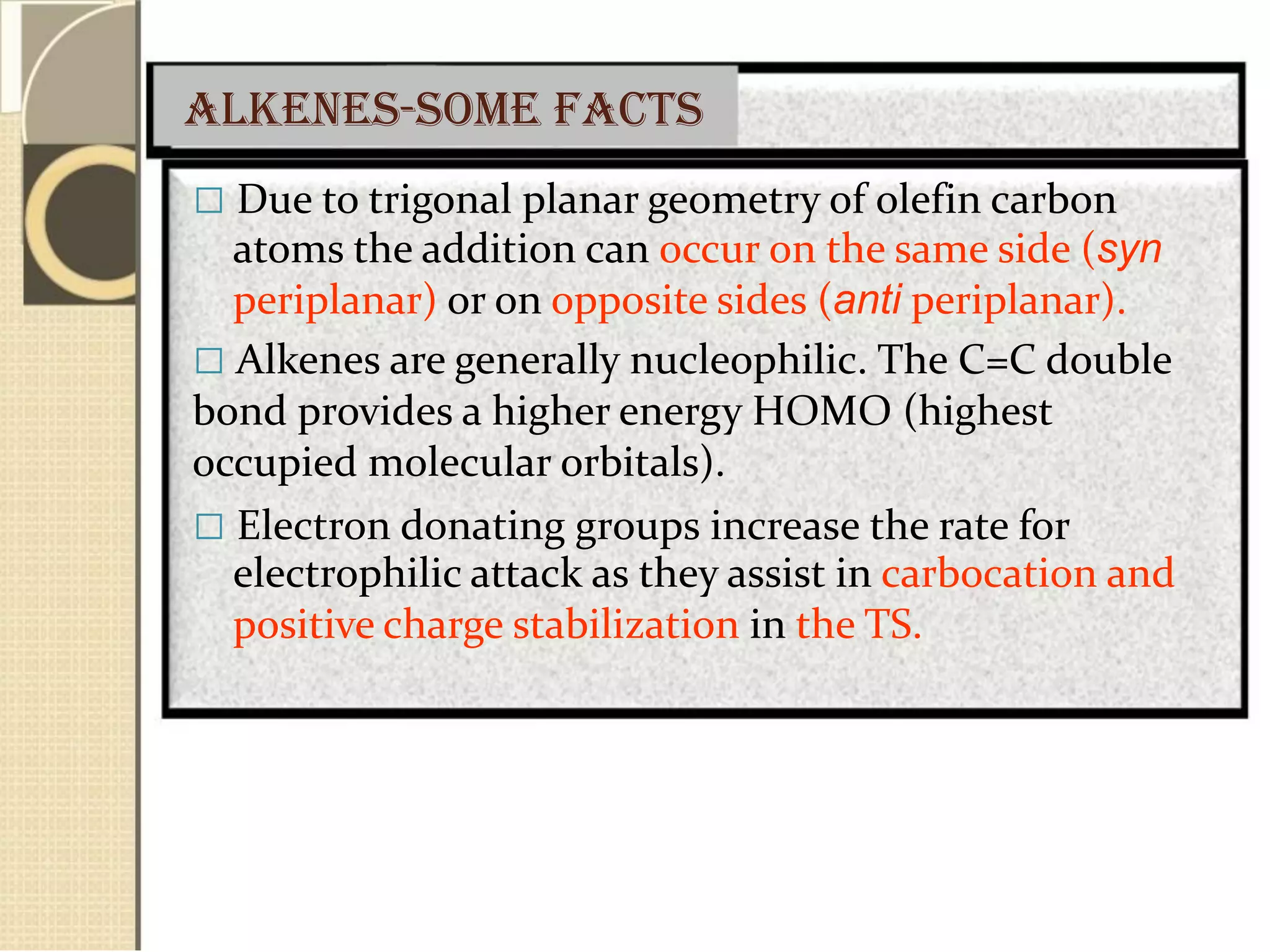 Alkenes-some facts
 Due to trigonal planar geometry of olefin carbon
atoms the addition can occur on the same side (syn
periplanar) or on opposite sides (anti periplanar).
 Alkenes are generally nucleophilic. The C=C double
bond provides a higher energy HOMO (highest
occupied molecular orbitals).
 Electron donating groups increase the rate for
electrophilic attack as they assist in carbocation and
positive charge stabilization in the TS.
 