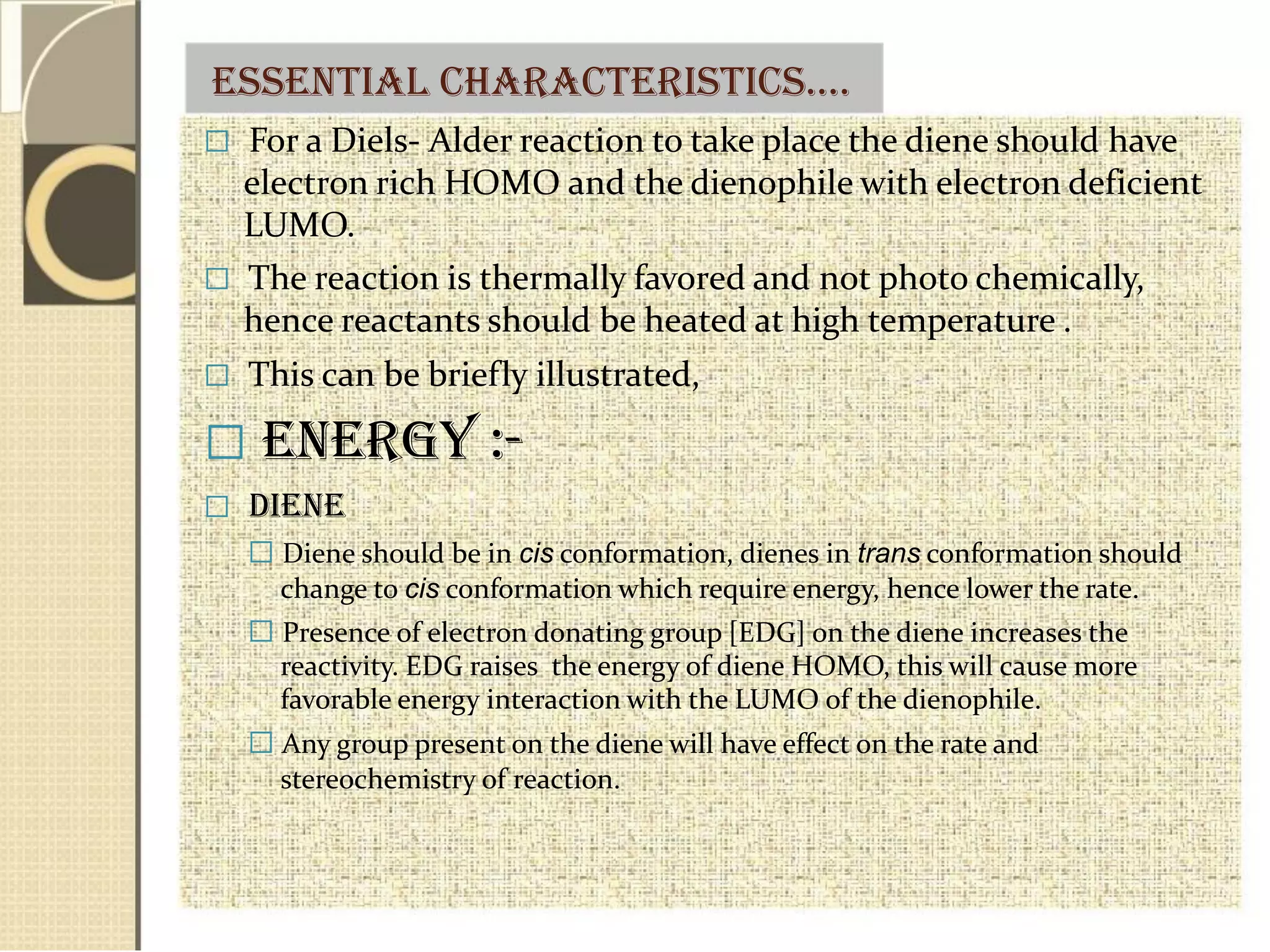 essential CHaraCteristiCs….
 For a Diels- Alder reaction to take place the diene should have
electron rich HOMO and the dienophile with electron deficient
LUMO.
 The reaction is thermally favored and not photo chemically,
hence reactants should be heated at high temperature .
 This can be briefly illustrated,
 Energy :-
 Diene
 Diene should be in cis conformation, dienes in trans conformation should
change to cis conformation which require energy, hence lower the rate.
 Presence of electron donating group [EDG] on the diene increases the
reactivity. EDG raises the energy of diene HOMO, this will cause more
favorable energy interaction with the LUMO of the dienophile.
 Any group present on the diene will have effect on the rate and
stereochemistry of reaction.
 