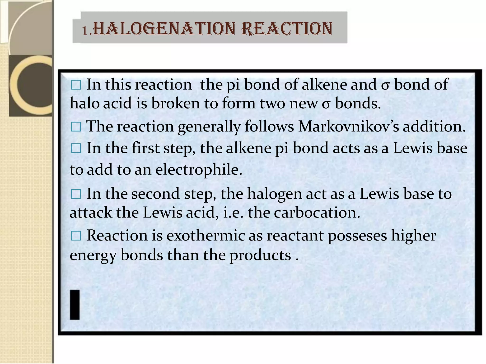 1.HALOGENATION REACTION
 In this reaction the pi bond of alkene and σ bond of
halo acid is broken to form two new σ bonds.
 The reaction generally follows Markovnikov’s addition.
 In the first step, the alkene pi bond acts as a Lewis base
to add to an electrophile.
 In the second step, the halogen act as a Lewis base to
attack the Lewis acid, i.e. the carbocation.
 Reaction is exothermic as reactant posseses higher
energy bonds than the products .
 