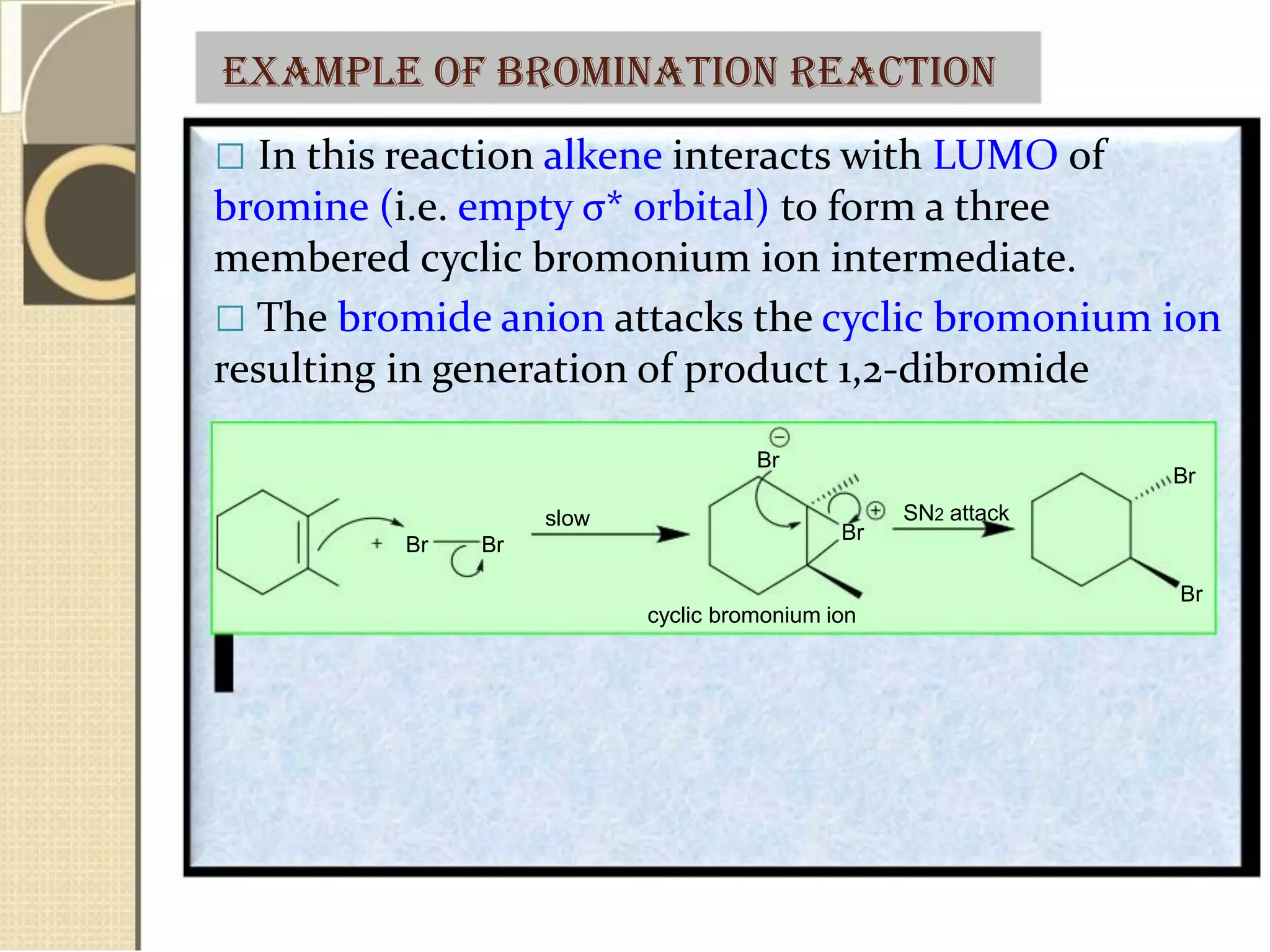 Example of bromination reaction
 In this reaction alkene interacts with LUMO of
bromine (i.e. empty σ* orbital) to form a three
membered cyclic bromonium ion intermediate.
 The bromide anion attacks the cyclic bromonium ion
resulting in generation of product 1,2-dibromide
slow
Br Br
Br
Br
cyclic bromonium ion
Br
SN2 attack
Br
 