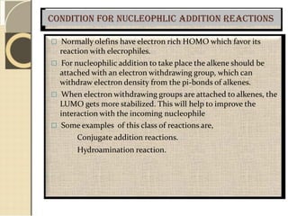 Condition for nucleophlic addition reactions
 Normally olefins have electron rich HOMO which favor its
reaction with elecrophiles.
 For nucleophilic addition to take place the alkene should be
attached with an electron withdrawing group, which can
withdraw electron density from the pi-bonds of alkenes.
 When electron withdrawing groups are attached to alkenes, the
LUMO gets more stabilized. This will help to improve the
interaction with the incoming nucleophile
 Some examples of this class of reactions are,
Conjugate addition reactions.
Hydroamination reaction.
 