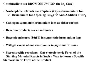 • Can open symmetric bromonium ions at either carbon
• Reaction products are enantiomers
• Racemic mixtures (50:50) in symmetric bromonium ions
• Will get excess of one enantiomer in asymmetric cases
• Stereospecific reactions: One stereoiomeric Form of the
Starting Material Reacts in Such a Way to Form a Specific
Stereoisomeric Form of the Product
•Intermediate is a BROMONIUM ION (in Br2 Case)
• Nucleophilic solvents can Capture (Open) bromonium Ion
 Bromonium Ion Opening is SN2  Anti Addition of Br2
 