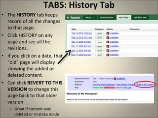 TABS: History Tab The  HISTORY  tab keeps record of all the changes to that page.  Click HISTORY on any page and see all the revisions.  If you click on a date, that “old” page will display showing the added or deleted content. Can click  REVERT TO THIS VERSION  to change this page back to that older version Great if content was deleted or mistake made 