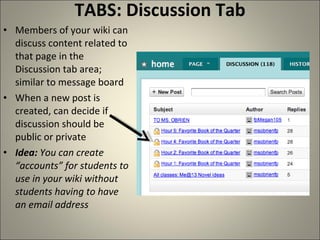 TABS: Discussion Tab Members of your wiki can discuss content related to that page in the Discussion tab area; similar to message board When a new post is created, can decide if discussion should be public or private Idea:  You can create “accounts” for students to use in your wiki without students having to have an email address 