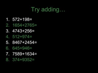 Try adding…
1. 572+198=
2. 1654+2765=
3. 4743+256=
4. 512+974=
5. 8467+2454=
6. 645+946=
7. 7589+1634=
8. 374+9352=
 