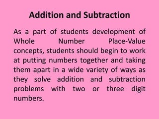 Addition and Subtraction
As a part of students development of
Whole Number Place-Value
concepts, students should begin to work
at putting numbers together and taking
them apart in a wide variety of ways as
they solve addition and subtraction
problems with two or three digit
numbers.
 