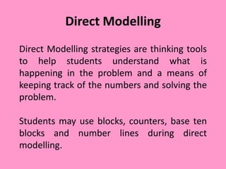 Direct Modelling
Direct Modelling strategies are thinking tools
to help students understand what is
happening in the problem and a means of
keeping track of the numbers and solving the
problem.
Students may use blocks, counters, base ten
blocks and number lines during direct
modelling.
 
