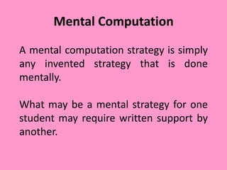 Mental Computation
A mental computation strategy is simply
any invented strategy that is done
mentally.
What may be a mental strategy for one
student may require written support by
another.
 