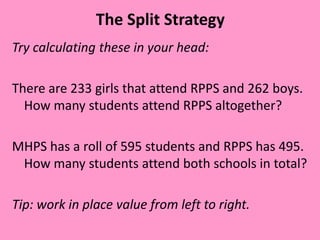The Split Strategy
Try calculating these in your head:
There are 233 girls that attend RPPS and 262 boys.
How many students attend RPPS altogether?
MHPS has a roll of 595 students and RPPS has 495.
How many students attend both schools in total?
Tip: work in place value from left to right.
 