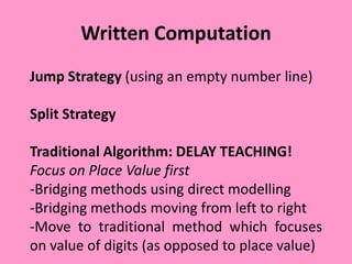 Written Computation
Jump Strategy (using an empty number line)
Split Strategy
Traditional Algorithm: DELAY TEACHING!
Focus on Place Value first
-Bridging methods using direct modelling
-Bridging methods moving from left to right
-Move to traditional method which focuses
on value of digits (as opposed to place value)
 