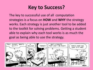 Key to Success?
The key to successful use of all computation
strategies is a focus on HOW and WHY the strategy
works. Each strategy is just another tool to be added
to the toolkit for solving problems. Getting a student
able to explain why each tool works is as much the
goal as being able to use the strategy.
 