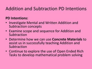 Addition and Subtraction PD Intentions
PD Intentions:
• Investigate Mental and Written Addition and
Subtraction concepts
• Examine scope and sequence for Addition and
Subtraction
• Determine how we can use Concrete Materials to
assist us in successfully teaching Addition and
Subtraction
• Continue to explore the use of Open Ended Rich
Tasks to develop mathematical problem solving
 