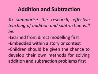 Addition and Subtraction
To summarise the research, effective
teaching of addition and subtraction will
be:
-Learned from direct modelling first
-Embedded within a story or context
-Children should be given the chance to
develop their own methods for solving
addition and subtraction problems first
 