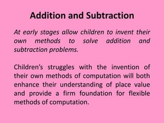 Addition and Subtraction
At early stages allow children to invent their
own methods to solve addition and
subtraction problems.
Children’s struggles with the invention of
their own methods of computation will both
enhance their understanding of place value
and provide a firm foundation for flexible
methods of computation.
 