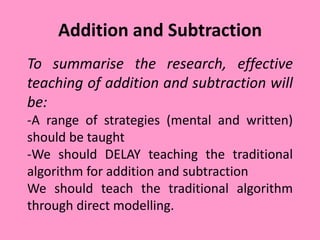 Addition and Subtraction
To summarise the research, effective
teaching of addition and subtraction will
be:
-A range of strategies (mental and written)
should be taught
-We should DELAY teaching the traditional
algorithm for addition and subtraction
We should teach the traditional algorithm
through direct modelling.
 