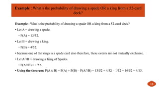 Example : What’s the probability of drawing a spade OR a king from a 52-card deck?
• Let A = drawing a spade.
◦ P(A) = 13/52.
• Let B = drawing a king.
◦ P(B) = 4/52.
• because one of the kings is a spade card also therefore, these events are not mutually exclusive.
• Let A∩B = drawing a King of Spades.
◦ P(A∩B) = 1/52.
• Using the theorem: P(A B) = P(A) + P(B) – P(A∩B) = 13/52 + 4/52 – 1/52 = 16/52 = 4/13.
∪
13
Example : What’s the probability of drawing a spade OR a king from a 52-card
deck?
 