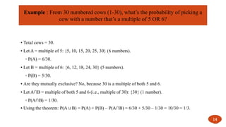 • Total cows = 30.
• Let A = multiple of 5: {5, 10, 15, 20, 25, 30} (6 numbers).
◦ P(A) = 6/30.
• Let B = multiple of 6: {6, 12, 18, 24, 30} (5 numbers).
◦ P(B) = 5/30.
• Are they mutually exclusive? No, because 30 is a multiple of both 5 and 6.
• Let A∩B = multiple of both 5 and 6 (i.e., multiple of 30): {30} (1 number).
◦ P(A∩B) = 1/30.
• Using the theorem: P(A B) = P(A) + P(B) – P(A∩B) = 6/30 + 5/30 – 1/30 = 10/30 = 1/3.
∪
14
Example : From 30 numbered cows (1-30), what’s the probability of picking a
cow with a number that’s a multiple of 5 OR 6?
 