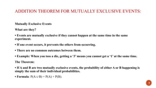 ADDITION THEOREM FOR MUTUALLY EXCLUSIVE EVENTS:
Mutually Exclusive Events
What are they?
• Events are mutually exclusive if they cannot happen at the same time in the same
experiment.
• If one event occurs, it prevents the others from occurring.
• There are no common outcomes between them.
• Example: When you toss a die, getting a ‘3’ means you cannot get a ‘1’ at the same time.
The Theorem:
• If A and B are two mutually exclusive events, the probability of either A or B happening is
simply the sum of their individual probabilities.
• Formula: P(A B) = P(A) + P(B).
∪
7
 