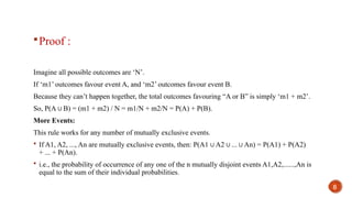 Proof :
Imagine all possible outcomes are ‘N’.
If ‘m1’ outcomes favour event A, and ‘m2’ outcomes favour event B.
Because they can’t happen together, the total outcomes favouring “A or B” is simply ‘m1 + m2’.
So, P(A B) = (m1 + m2) / N = m1/N + m2/N = P(A) + P(B).
∪
More Events:
This rule works for any number of mutually exclusive events.
 If A1, A2, ..., An are mutually exclusive events, then: P(A1 A2 ... An) = P(A1) + P(A2)
∪ ∪ ∪
+ ... + P(An).
 i.e., the probability of occurrence of any one of the n mutually disjoint events A1,A2,......,An is
equal to the sum of their individual probabilities.
8
 