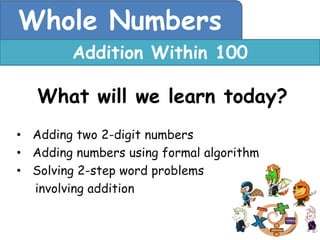 Whole Numbers
        Addition Within 100

   What will we learn today?
• Adding two 2-digit numbers
• Adding numbers using formal algorithm
• Solving 2-step word problems
  involving addition
 