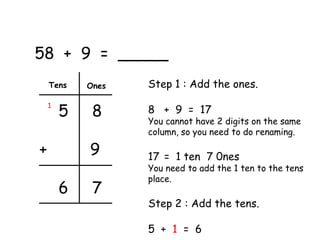 58 + 9 = _____
    Tens    Ones   Step 1 : Add the ones.

        5    8     8 + 9 = 17
    1

                   You cannot have 2 digits on the same
                   column, so you need to do renaming.

+           9      17 = 1 ten 7 0nes
                   You need to add the 1 ten to the tens
                   place.
        6    7
                   Step 2 : Add the tens.

                   5 + 1 = 6
 