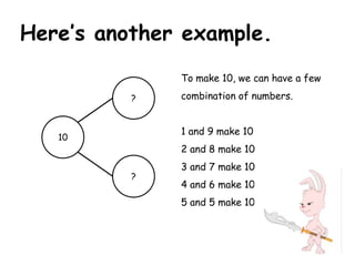 Here’s another example.
              To make 10, we can have a few
          ?   combination of numbers.


              1 and 9 make 10
   10
              2 and 8 make 10
              3 and 7 make 10
          ?
              4 and 6 make 10
              5 and 5 make 10
 