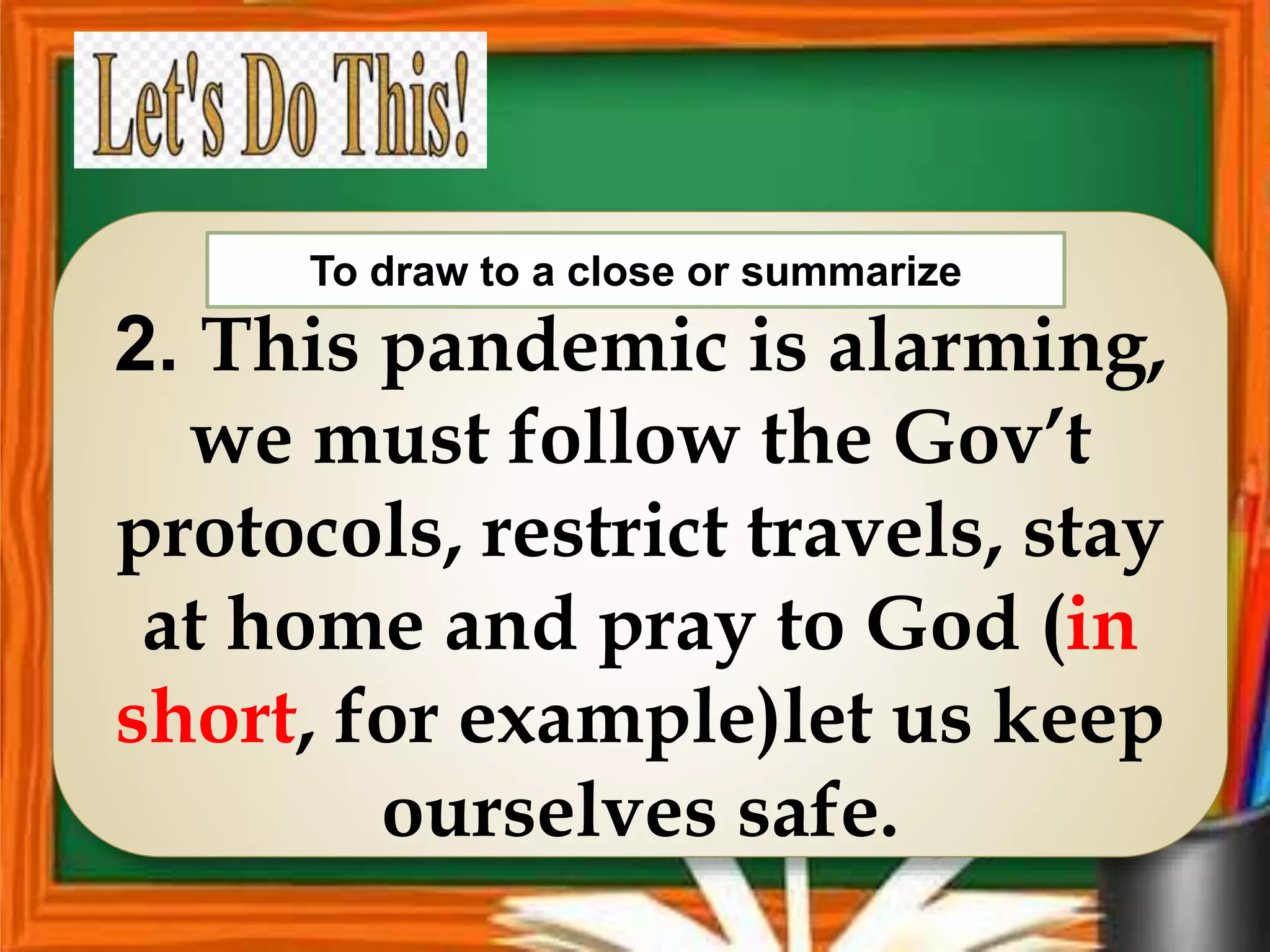2. This pandemic is alarming,
we must follow the Gov’t
protocols, restrict travels, stay
at home and pray to God (in
short, for example)let us keep
ourselves safe.
To draw to a close or summarize
 