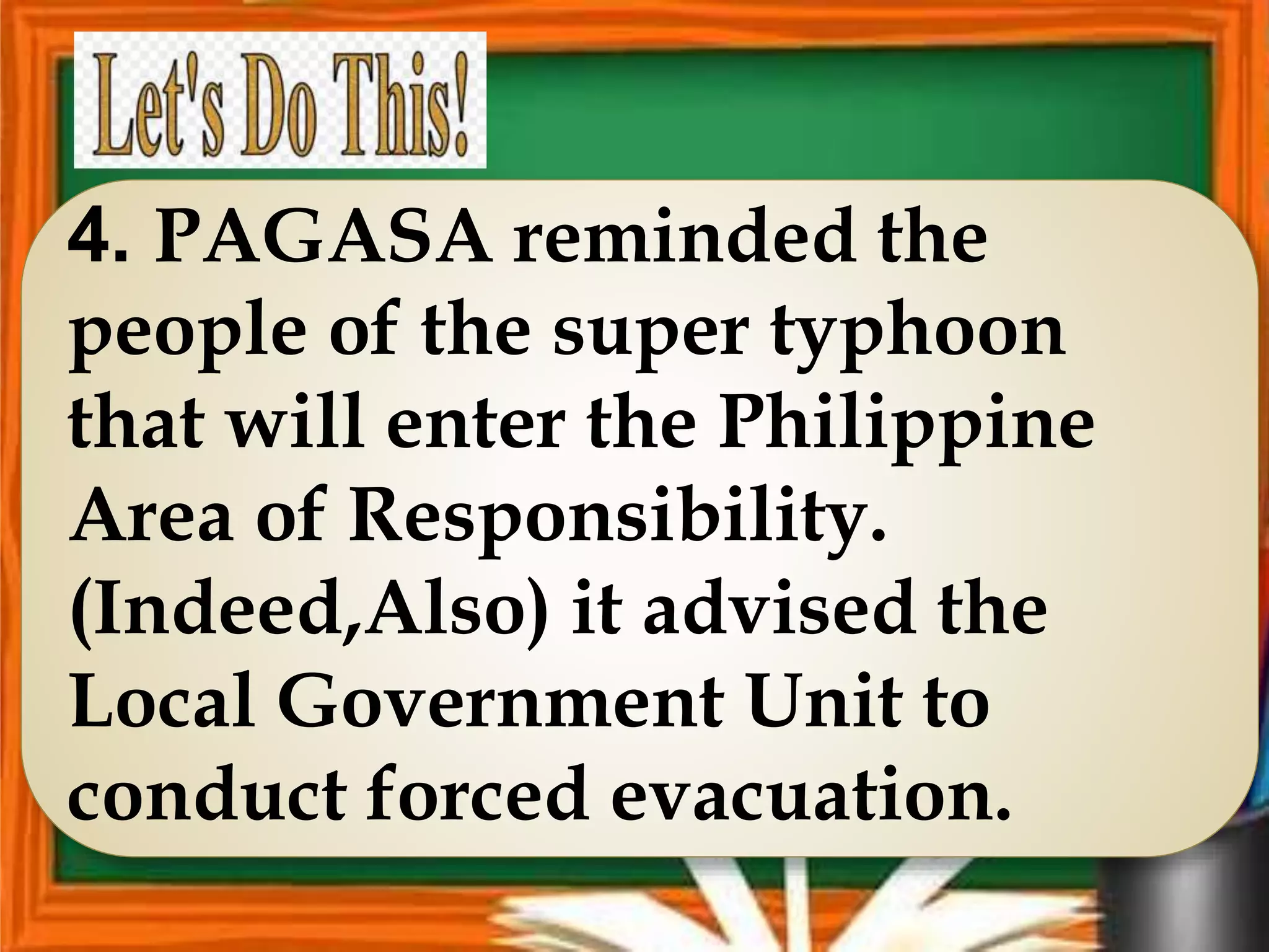 4. PAGASA reminded the
people of the super typhoon
that will enter the Philippine
Area of Responsibility.
(Indeed,Also) it advised the
Local Government Unit to
conduct forced evacuation.
 