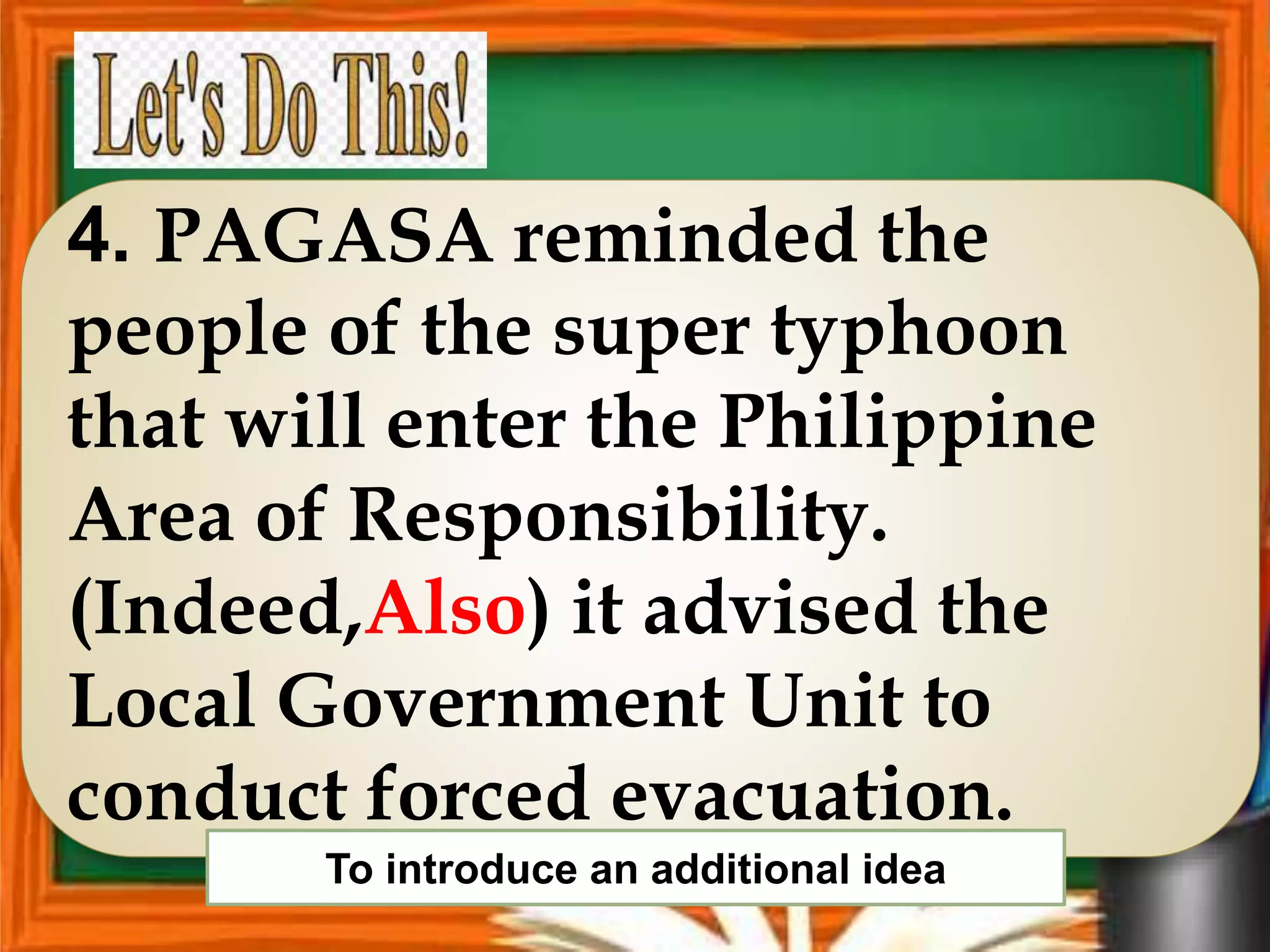 4. PAGASA reminded the
people of the super typhoon
that will enter the Philippine
Area of Responsibility.
(Indeed,Also) it advised the
Local Government Unit to
conduct forced evacuation.
To introduce an additional idea
 