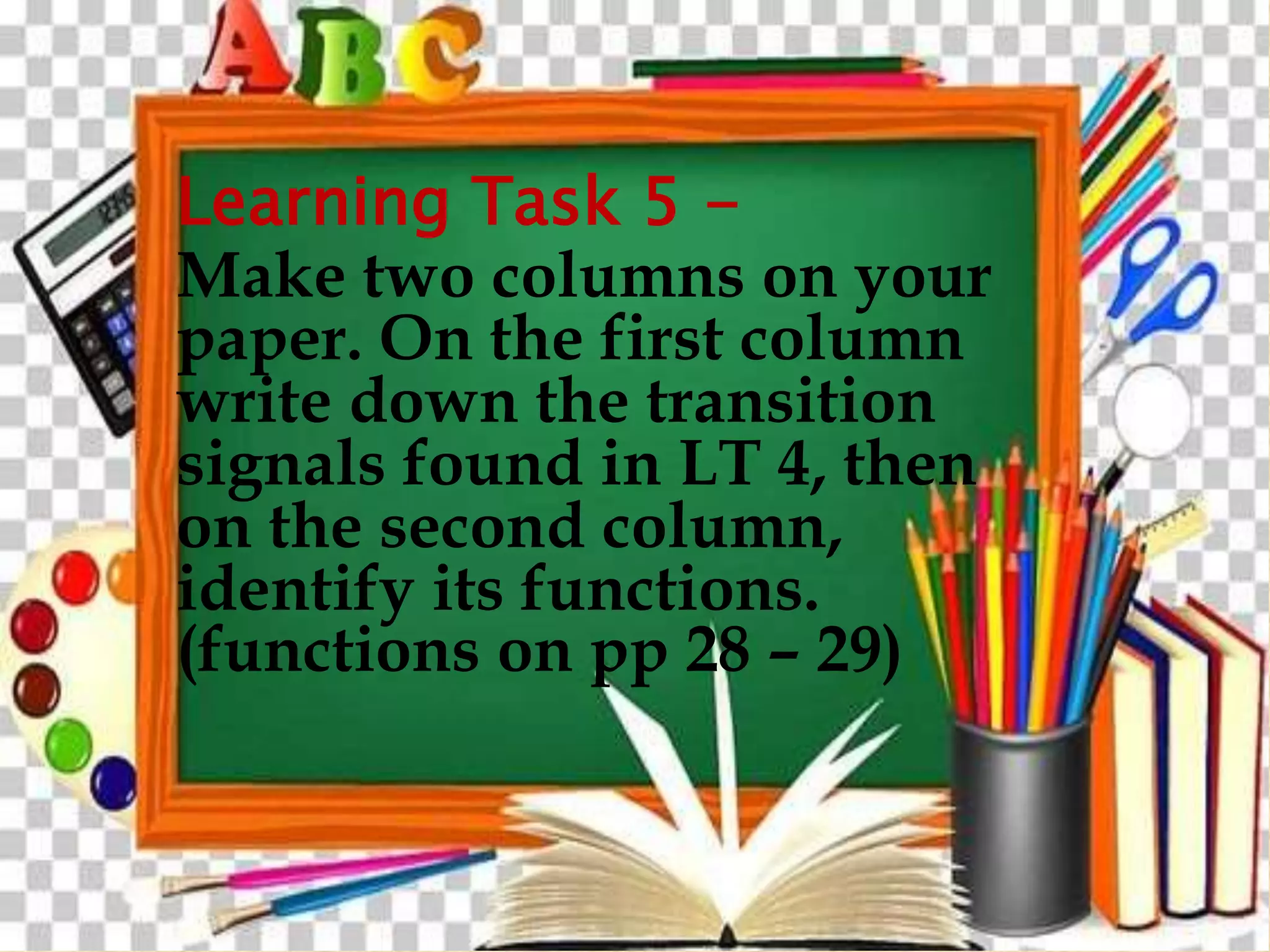 Learning Task 5 -
Make two columns on your
paper. On the first column
write down the transition
signals found in LT 4, then
on the second column,
identify its functions.
(functions on pp 28 – 29)
 
