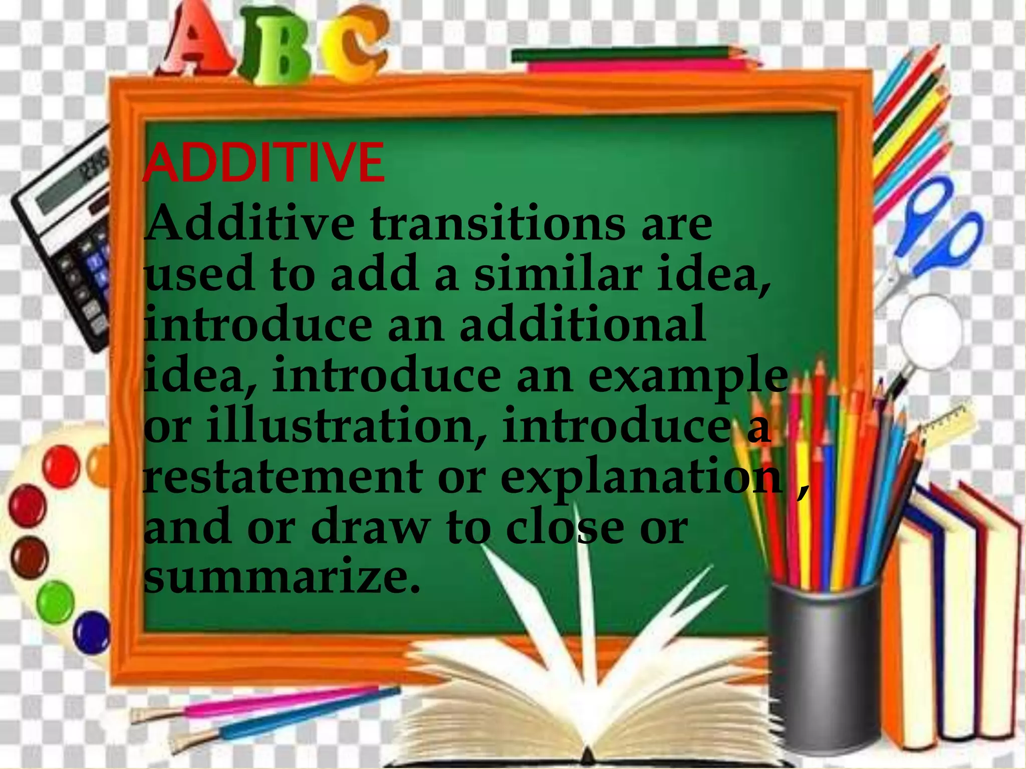 ADDITIVE
Additive transitions are
used to add a similar idea,
introduce an additional
idea, introduce an example
or illustration, introduce a
restatement or explanation ,
and or draw to close or
summarize.
 