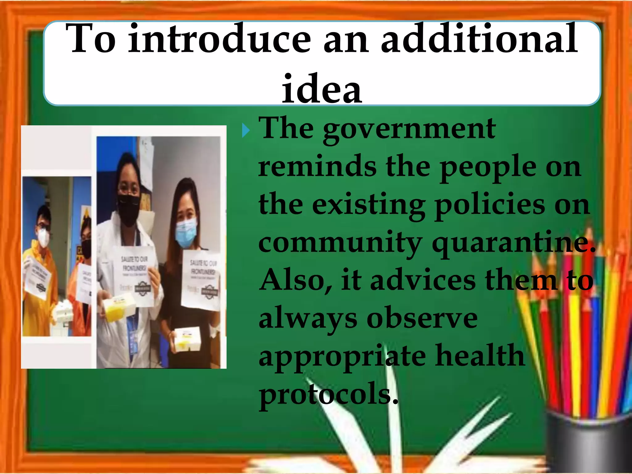  The government
reminds the people on
the existing policies on
community quarantine.
Also, it advices them to
always observe
appropriate health
protocols.
To introduce an additional
idea
 