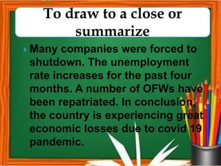  Many companies were forced to
shutdown. The unemployment
rate increases for the past four
months. A number of OFWs have
been repatriated. In conclusion,
the country is experiencing great
economic losses due to covid 19
pandemic.
To draw to a close or
summarize
 