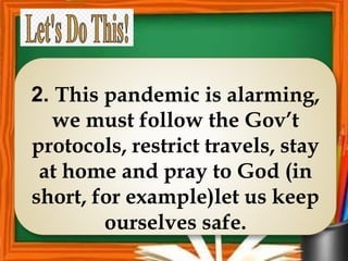 2. This pandemic is alarming,
we must follow the Gov’t
protocols, restrict travels, stay
at home and pray to God (in
short, for example)let us keep
ourselves safe.
 