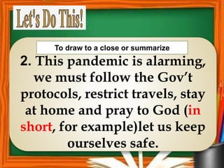 2. This pandemic is alarming,
we must follow the Gov’t
protocols, restrict travels, stay
at home and pray to God (in
short, for example)let us keep
ourselves safe.
To draw to a close or summarize
 