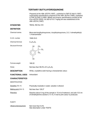 TERTIARY BUTYLHYDROQUINONE
Prepared at the 49th JECFA (1997) , published in FNP 52 Add 5 (1997)
superseding specifications prepared at the 44th JECFA (1995), published
in FNP 52 Add 3 (1995). Metals and arsenic specifications revised at the
61st JECFA (2003). An ADI of 0-0.7 mg/kg bw was established at the
49th JECFA (1997).
SYNONYMS TBHQ, INS No 319
DEFINITION
Chemical names Mono-tert-butylhydroquinone, t-butylhydroquinone, 2-(1,1-dimethylethyl)-
1,4-benzenediol
C.A.S. number 1948-33-0
Chemical formula C10H14O2
Structural formula
Formula weight 166.22
Assay Not less than 99.0% of C10H14O2
DESCRIPTION White, crystalline solid having a characteristic odour.
FUNCTIONAL USES Antioxidant
CHARACTERISTICS
IDENTIFICATION
Solubility (Vol. 4) Practically insoluble in water; soluble in ethanol
Melting point (Vol. 4) Not less than 126.5o
Phenolics Dissolve about 5 mg of the sample in 10 ml of methanol, and add 10.5 ml
of dimethylamine solution (1 in 4). A red to pink colour is produced.
PURITY
t-Butyl-p-benzoquinone Not more than 0.2%
See description under TESTS
 