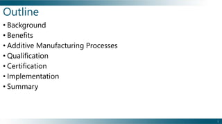 • Background
• Benefits
• Additive Manufacturing Processes
• Qualification
• Certification
• Implementation
• Summary
Outline
1
 
