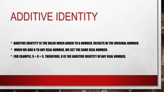 ADDITIVE IDENTITY
• ADDITIVE IDENTITY IS THE VALUE WHEN ADDED TO A NUMBER, RESULTS IN THE ORIGINAL NUMBER.
• WHEN WE ADD 0 TO ANY REAL NUMBER, WE GET THE SAME REAL NUMBER.
• FOR EXAMPLE, 5 + 0 = 5. THEREFORE, 0 IS THE ADDITIVE IDENTITY OFANY REAL NUMBER.
 