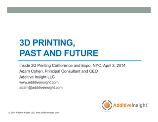 © 2014 Additive Insight LLC, www.additiveinsight.com
3D PRINTING,
PAST AND FUTURE
Inside 3D Printing Conference and Expo, NYC, April 3, 2014
Adam Cohen, Principal Consultant and CEO
Additive Insight LLC
www.additiveinsight.com
adam@additiveinsight.com
 