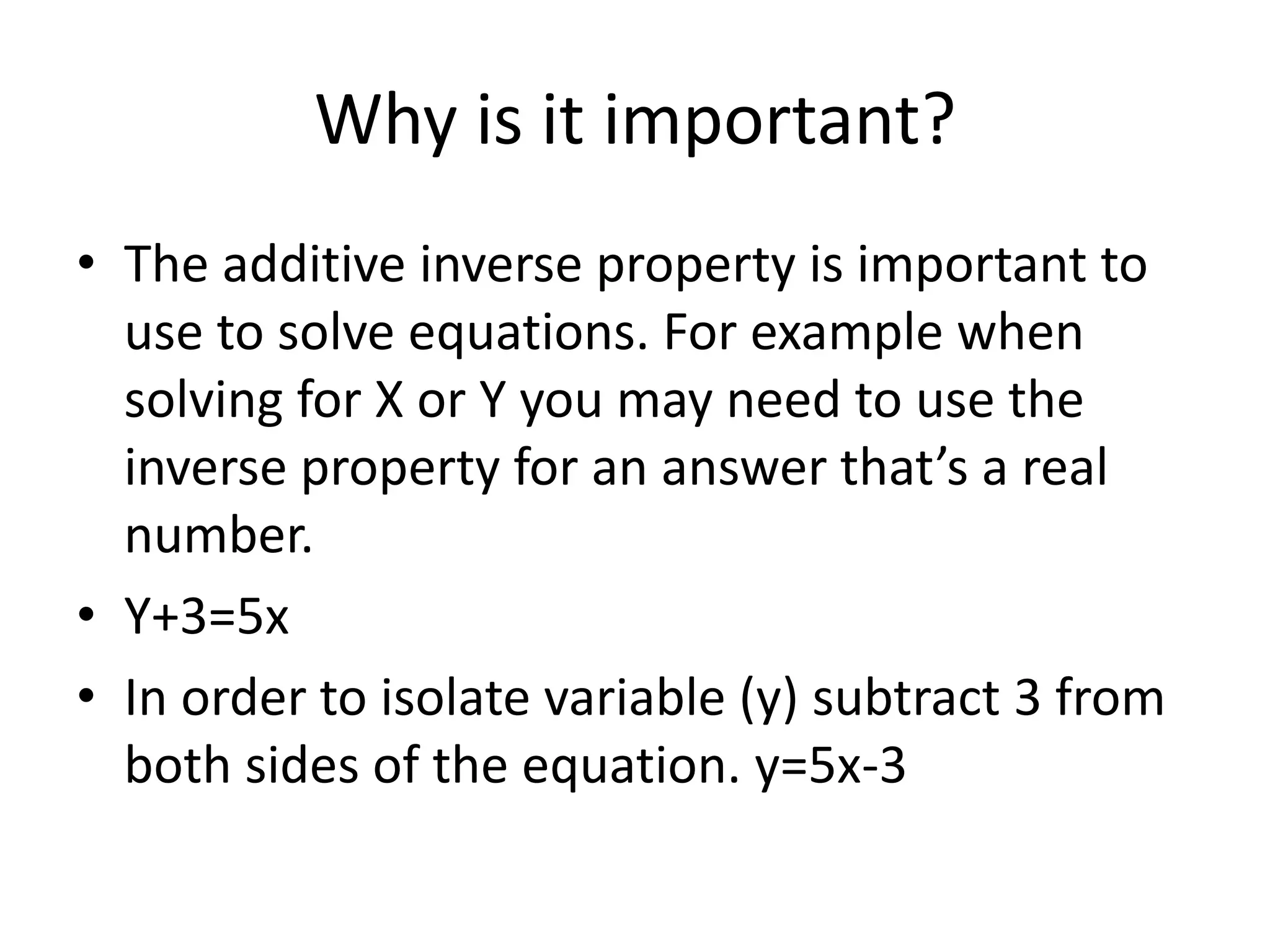 Why is it important?
⢠The additive inverse property is important to
use to solve equations. For example when
solving for X or Y you may need to use the
inverse property for an answer thatās a real
number.
⢠Y+3=5x
⢠In order to isolate variable (y) subtract 3 from
both sides of the equation. y=5x-3