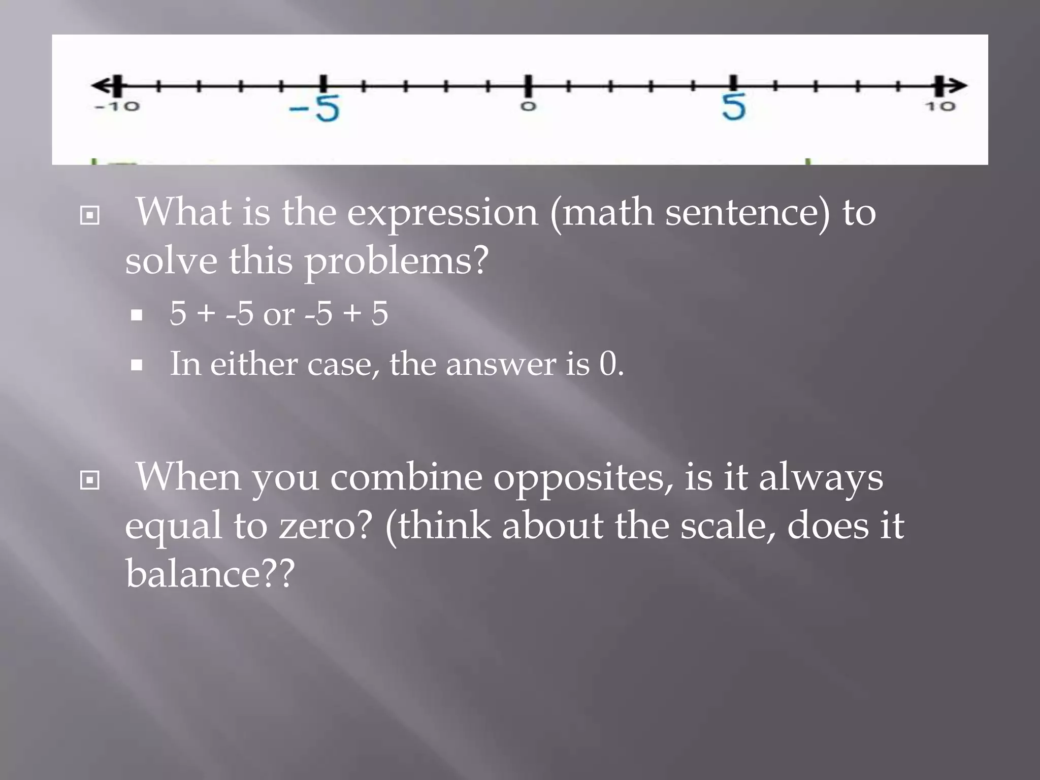  What is the expression (math sentence) to
solve this problems?
 5 + -5 or -5 + 5
 In either case, the answer is 0.
 When you combine opposites, is it always
equal to zero? (think about the scale, does it
balance??
 