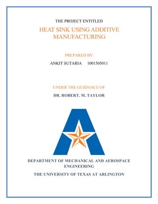 THE PROJECT ENTITLED
HEAT SINK USING ADDITIVE
MANUFACTURING
PREPARED BY
ANKIT SUTARIA 1001505011
UNDER THE GUIDANCE OF
DR. ROBERT. M. TAYLOR
DEPARTMENT OF MECHANICAL AND AEROSPACE
ENGINEERING
THE UNIVERSITY OF TEXAS AT ARLINGTON
 