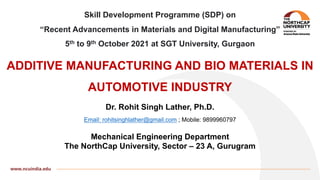 Skill Development Programme (SDP) on
“Recent Advancements in Materials and Digital Manufacturing”
5th to 9th October 2021 at SGT University, Gurgaon
ADDITIVE MANUFACTURING AND BIO MATERIALS IN
AUTOMOTIVE INDUSTRY
Dr. Rohit Singh Lather, Ph.D.
Email: rohitsinghlather@gmail.com ; Mobile: 9899960797
Mechanical Engineering Department
The NorthCap University, Sector – 23 A, Gurugram
 