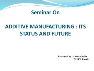 Seminar On
ADDITIVE MANUFACTURING : ITS
STATUS AND FUTURE
Presented by : Ankush Kalia
NIFFT, Ranchi
 
