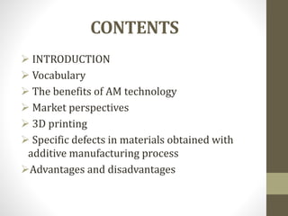 CONTENTS
 INTRODUCTION
 Vocabulary
 The benefits of AM technology
 Market perspectives
 3D printing
 Specific defects in materials obtained with
additive manufacturing process
Advantages and disadvantages
 